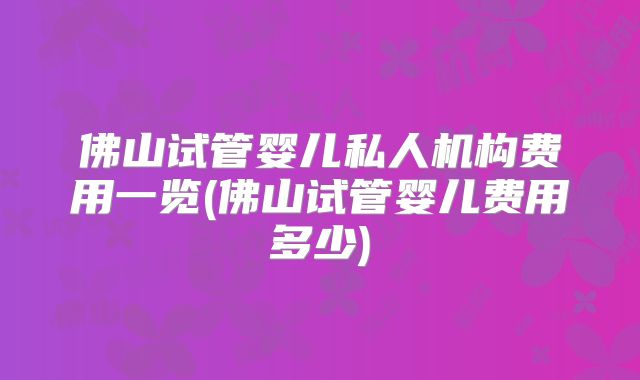 佛山试管婴儿私人机构费用一览(佛山试管婴儿费用多少)