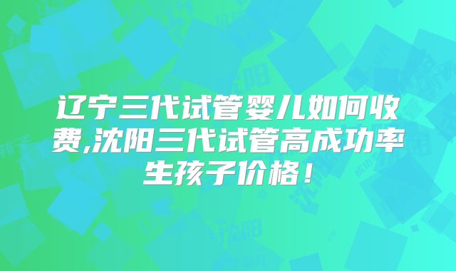 辽宁三代试管婴儿如何收费,沈阳三代试管高成功率生孩子价格！