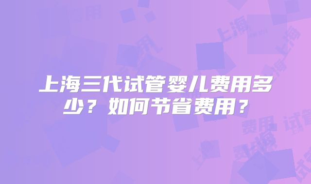 上海三代试管婴儿费用多少？如何节省费用？
