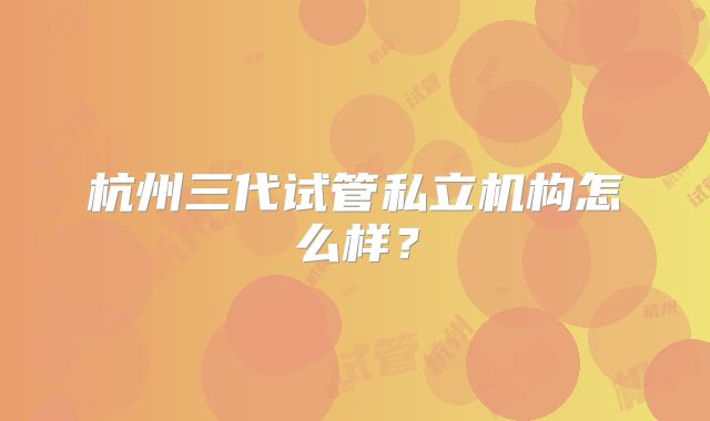 杭州三代试管私立机构怎么样？