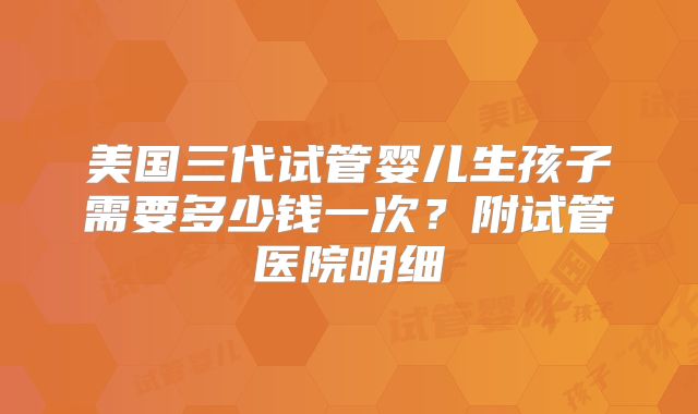 美国三代试管婴儿生孩子需要多少钱一次？附试管医院明细
