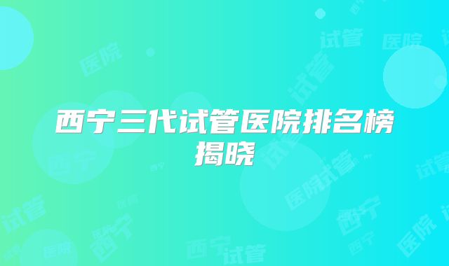 西宁三代试管医院排名榜揭晓