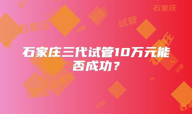 石家庄三代试管10万元能否成功？