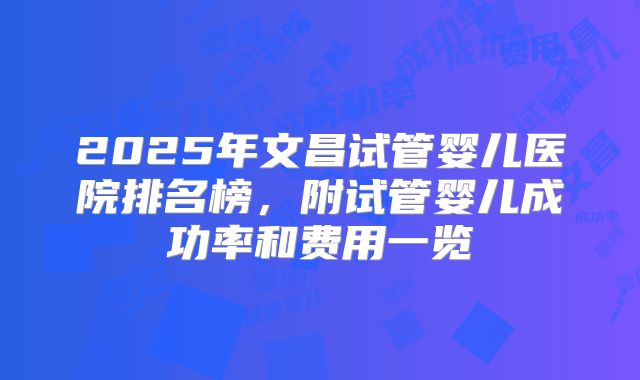 2025年文昌试管婴儿医院排名榜，附试管婴儿成功率和费用一览