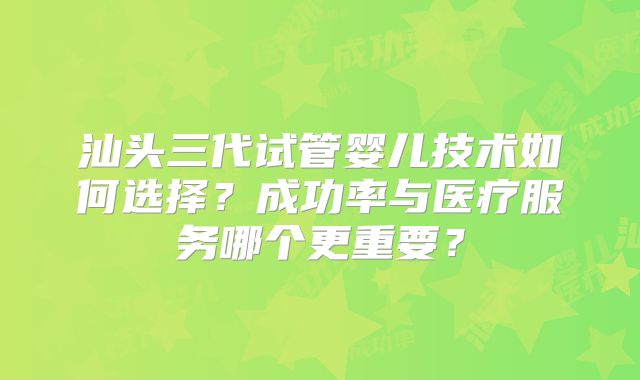 汕头三代试管婴儿技术如何选择？成功率与医疗服务哪个更重要？