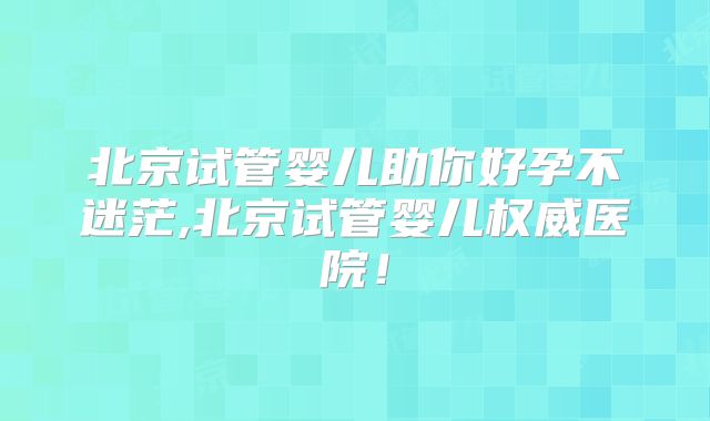 北京试管婴儿助你好孕不迷茫,北京试管婴儿权威医院！