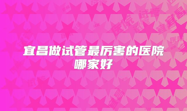 宜昌做试管最厉害的医院哪家好