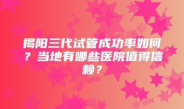 揭阳三代试管成功率如何？当地有哪些医院值得信赖？