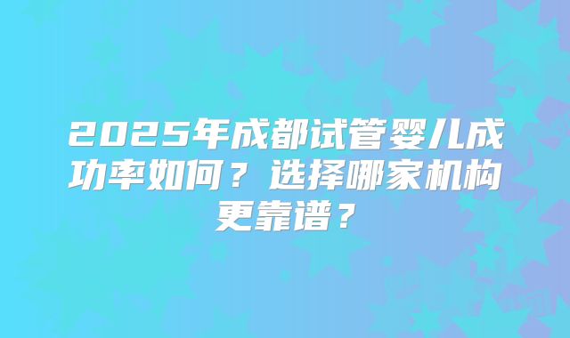 2025年成都试管婴儿成功率如何？选择哪家机构更靠谱？