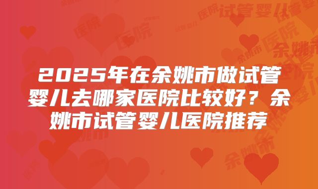 2025年在余姚市做试管婴儿去哪家医院比较好？余姚市试管婴儿医院推荐