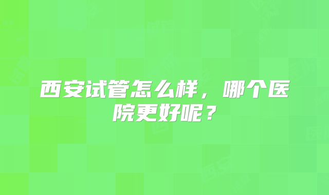 西安试管怎么样，哪个医院更好呢？