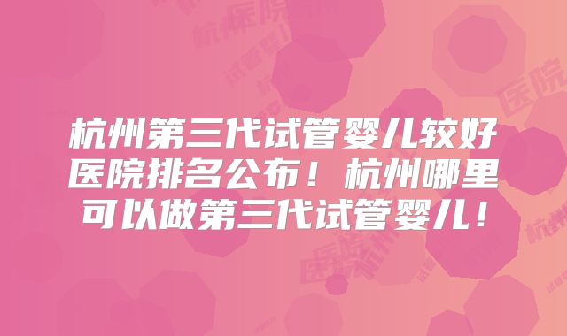 杭州第三代试管婴儿较好医院排名公布！杭州哪里可以做第三代试管婴儿！