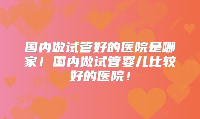 国内做试管好的医院是哪家！国内做试管婴儿比较好的医院！