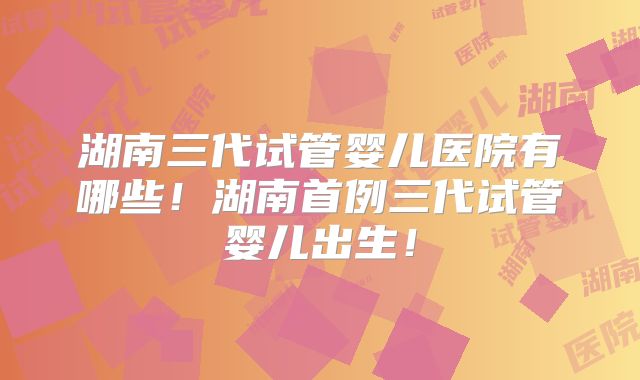 湖南三代试管婴儿医院有哪些！湖南首例三代试管婴儿出生！