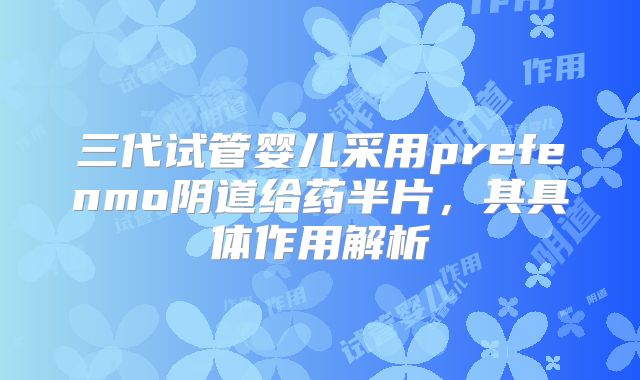 三代试管婴儿采用prefenmo阴道给药半片，其具体作用解析