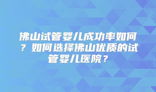 佛山试管婴儿成功率如何?如何选择佛山优质的试管婴儿医院?