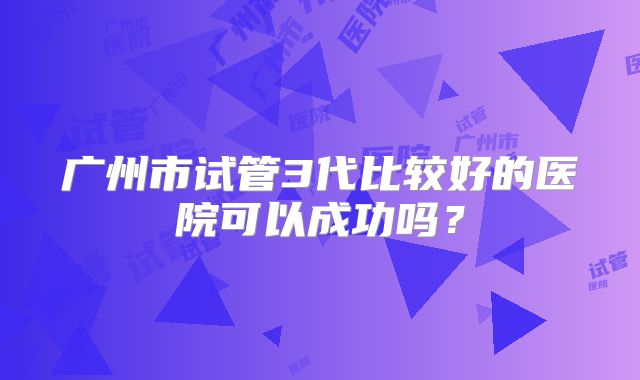 广州市试管3代比较好的医院可以成功吗？