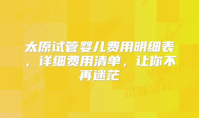 太原试管婴儿费用明细表，详细费用清单，让你不再迷茫