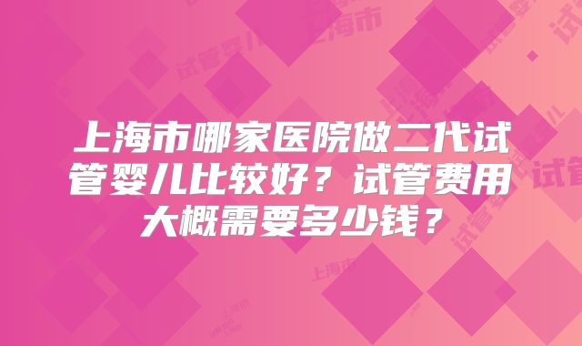 上海市哪家医院做二代试管婴儿比较好?试管费用大概需要多少钱?