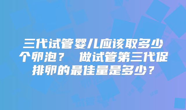三代试管婴儿应该取多少个卵泡？ 做试管第三代促排卵的最佳量是多少？