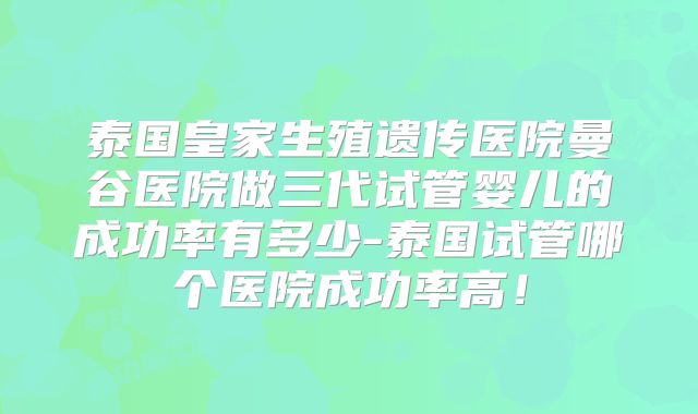 泰国皇家生殖遗传医院曼谷医院做三代试管婴儿的成功率有多少-泰国试管哪个医院成功率高！