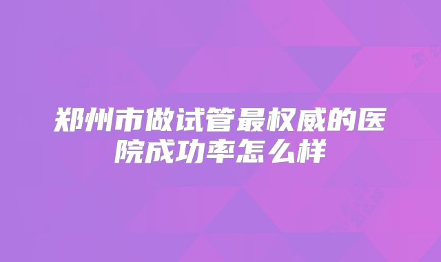 郑州市做试管最权威的医院成功率怎么样