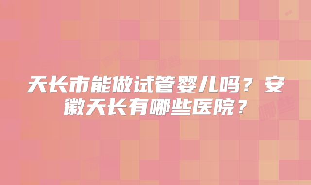 天长市能做试管婴儿吗？安徽天长有哪些医院？