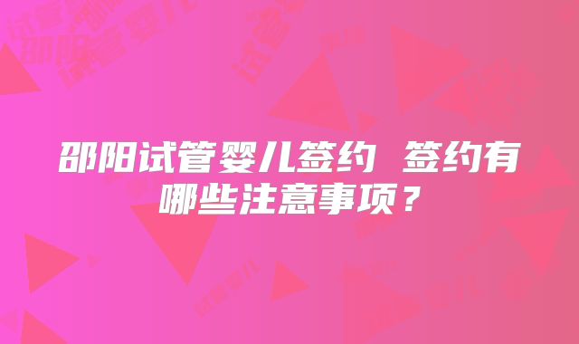 邵阳试管婴儿签约 签约有哪些注意事项？
