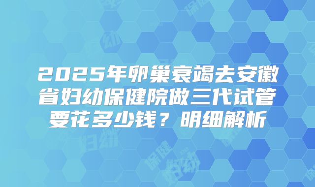 2025年卵巢衰竭去安徽省妇幼保健院做三代试管要花多少钱？明细解析