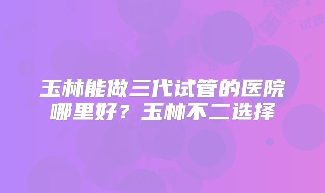 玉林能做三代试管的医院哪里好？玉林不二选择