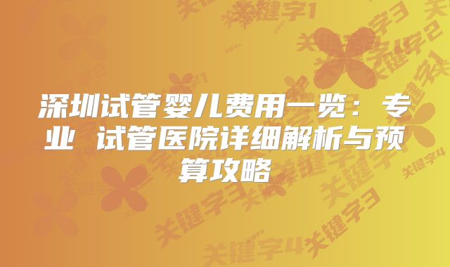 深圳试管婴儿费用一览：专业 试管医院详细解析与预算攻略