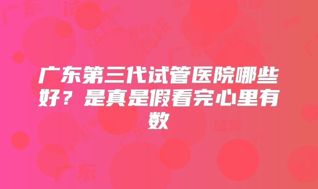 广东第三代试管医院哪些好？是真是假看完心里有数