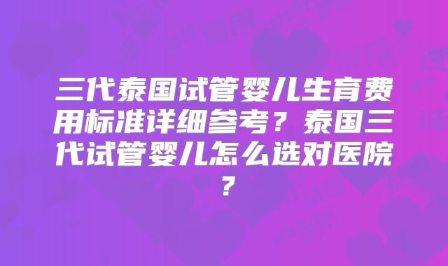 三代泰国试管婴儿生育费用标准详细参考？泰国三代试管婴儿怎么选对医院？