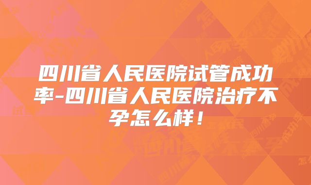 四川省人民医院试管成功率-四川省人民医院治疗不孕怎么样！