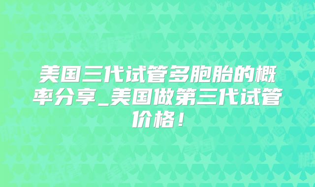 美国三代试管多胞胎的概率分享_美国做第三代试管价格！