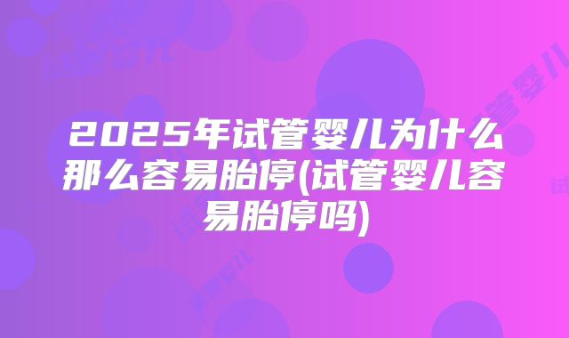 2025年试管婴儿为什么那么容易胎停(试管婴儿容易胎停吗)