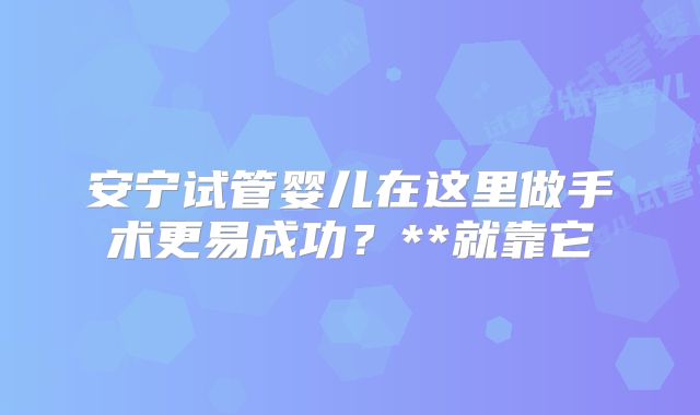 安宁试管婴儿在这里做手术更易成功？**就靠它