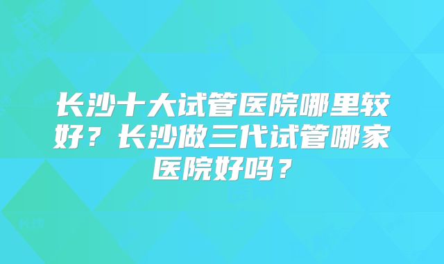 长沙十大试管医院哪里较好？长沙做三代试管哪家医院好吗？