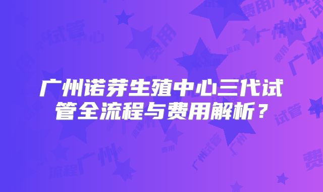 广州诺芽生殖中心三代试管全流程与费用解析？