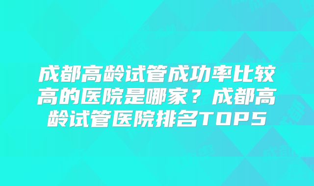 成都高龄试管成功率比较高的医院是哪家？成都高龄试管医院排名TOP5