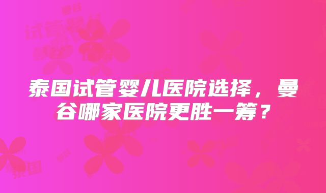 泰国试管婴儿医院选择，曼谷哪家医院更胜一筹？