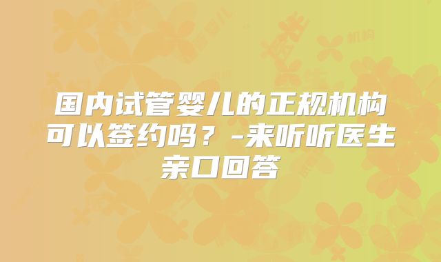 国内试管婴儿的正规机构可以签约吗？-来听听医生亲口回答