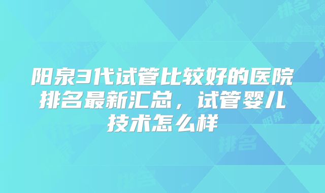 阳泉3代试管比较好的医院排名最新汇总，试管婴儿技术怎么样