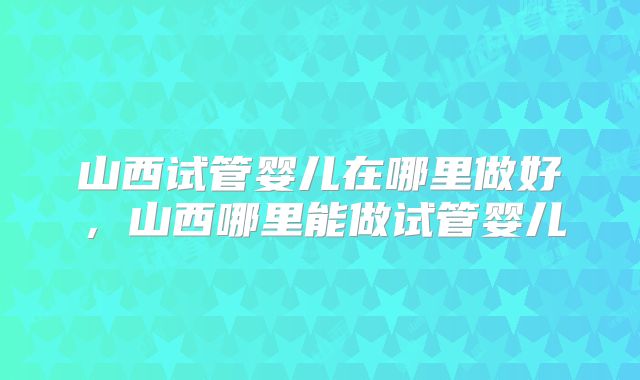 山西试管婴儿在哪里做好，山西哪里能做试管婴儿