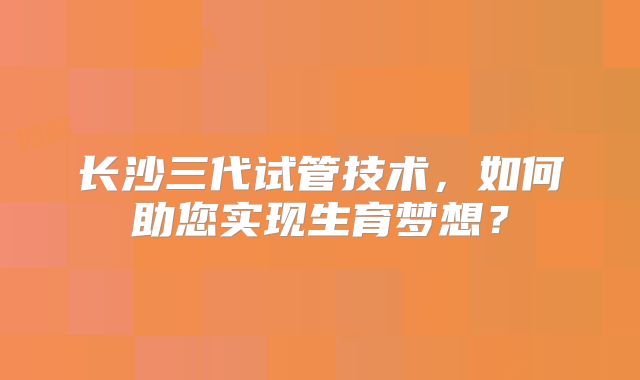 长沙三代试管技术，如何助您实现生育梦想？