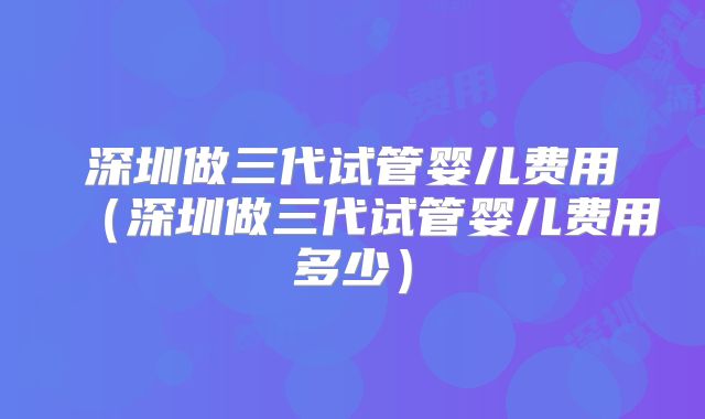 深圳做三代试管婴儿费用(深圳做三代试管婴儿费用多少)