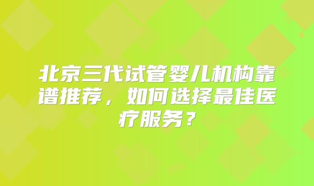 北京三代试管婴儿机构靠谱推荐，如何选择最佳医疗服务？