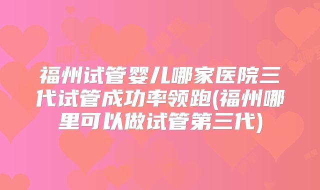 福州试管婴儿哪家医院三代试管成功率领跑(福州哪里可以做试管第三代)