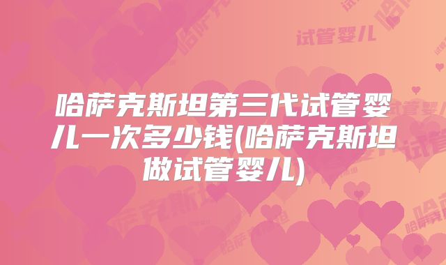 哈萨克斯坦第三代试管婴儿一次多少钱(哈萨克斯坦做试管婴儿)