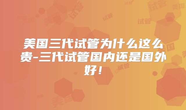 美国三代试管为什么这么贵-三代试管国内还是国外好!